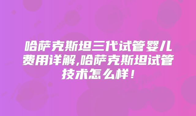 哈萨克斯坦三代试管婴儿费用详解,哈萨克斯坦试管技术怎么样!