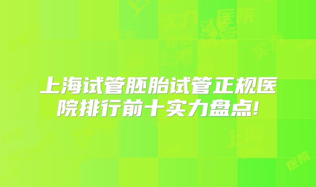 上海试管胚胎试管正规医院排行前十实力盘点!