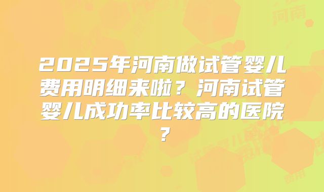 2025年河南做试管婴儿费用明细来啦?河南试管婴儿成功率比较高的医院?
