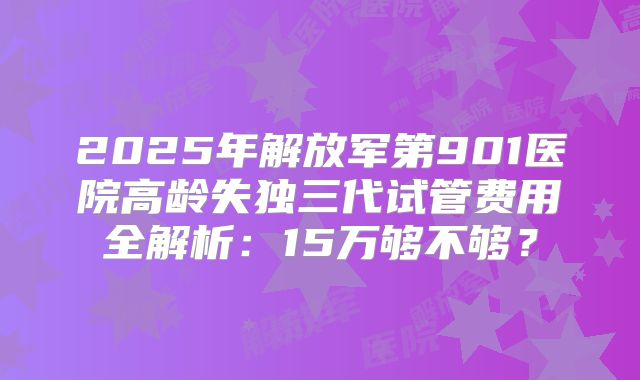 2025年解放军第901医院高龄失独三代试管费用全解析：15万够不够？