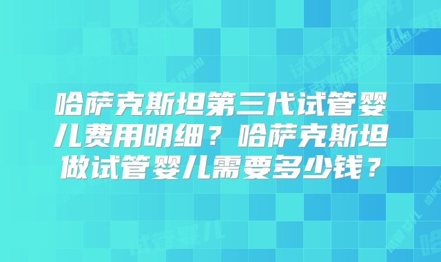 哈萨克斯坦第三代试管婴儿费用明细?哈萨克斯坦做试管婴儿需要多少钱?