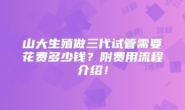 山大生殖做三代试管需要花费多少钱？附费用流程介绍！