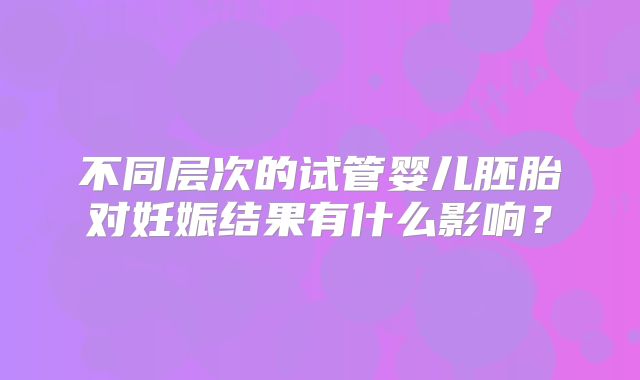 不同层次的试管婴儿胚胎对妊娠结果有什么影响？