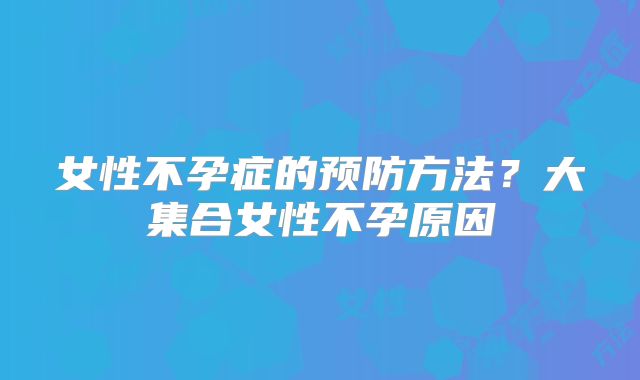 女性不孕症的预防方法?大集合女性不孕原因