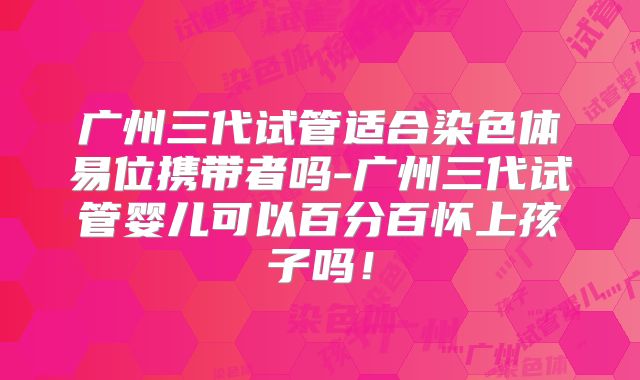 广州三代试管适合染色体易位携带者吗-广州三代试管婴儿可以百分百怀上孩子吗！