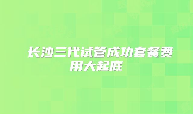 长沙三代试管成功套餐费用大起底