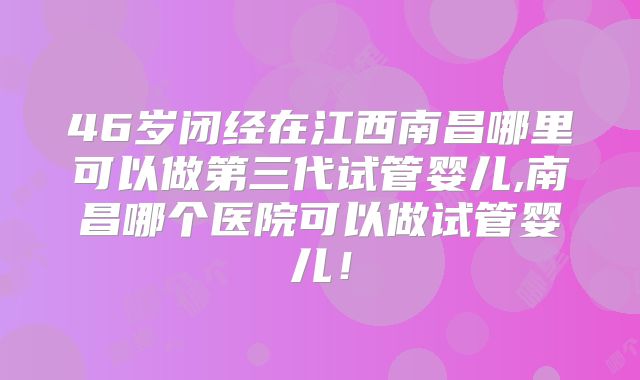 46岁闭经在江西南昌哪里可以做第三代试管婴儿,南昌哪个医院可以做试管婴儿！