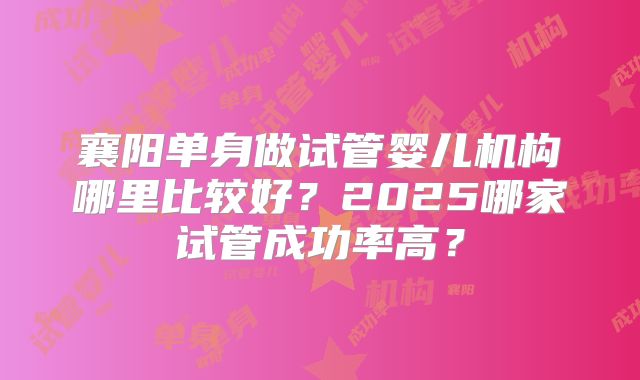 襄阳单身做试管婴儿机构哪里比较好？2025哪家试管成功率高？