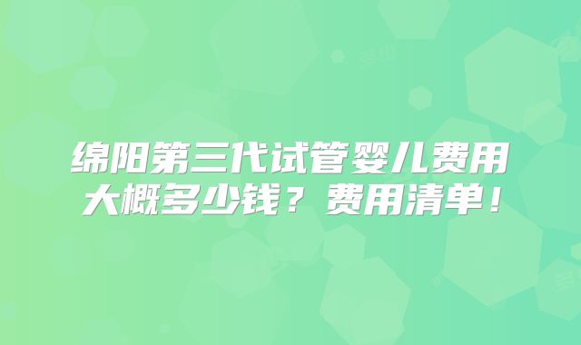 绵阳第三代试管婴儿费用大概多少钱?费用清单!