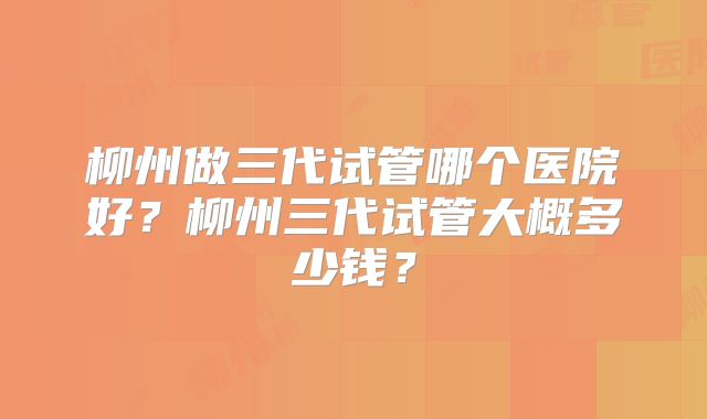 柳州做三代试管哪个医院好?柳州三代试管大概多少钱?
