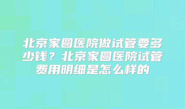 北京家圆医院做试管要多少钱?北京家圆医院试管费用明细是怎么样的