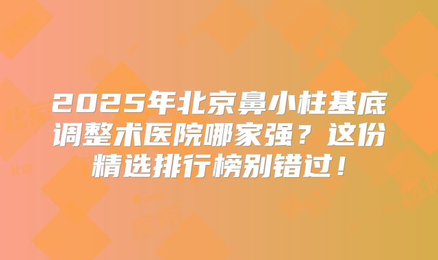 2025年北京鼻小柱基底调整术医院哪家强?这份精选排行榜别错过!