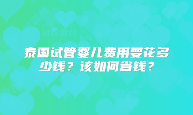 泰国试管婴儿费用要花多少钱?该如何省钱?
