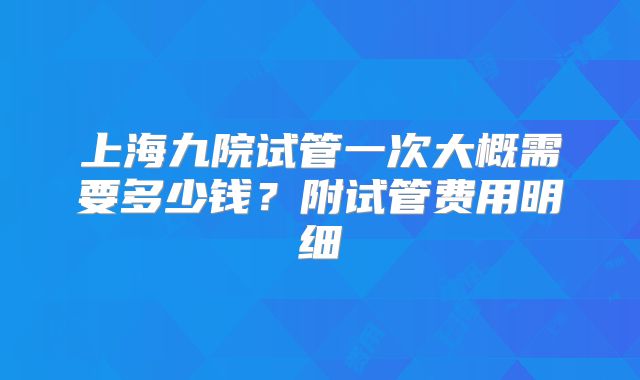 上海九院试管一次大概需要多少钱？附试管费用明细