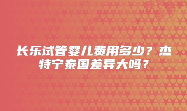 长乐试管婴儿费用多少？杰特宁泰国差异大吗？