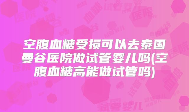 空腹血糖受损可以去泰国曼谷医院做试管婴儿吗(空腹血糖高能做试管吗)