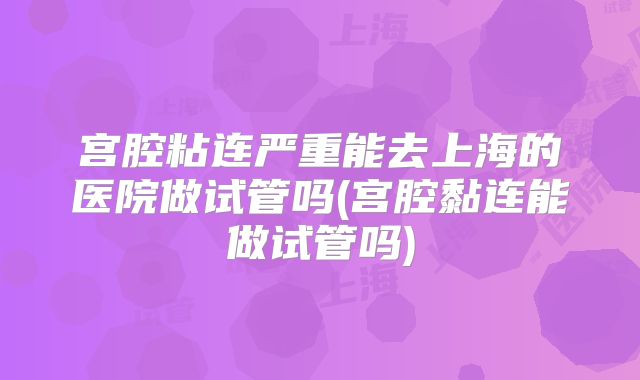 宫腔粘连严重能去上海的医院做试管吗(宫腔黏连能做试管吗)