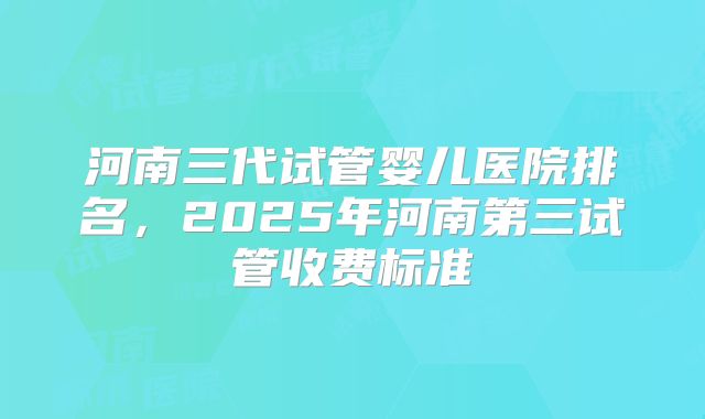 河南三代试管婴儿医院排名,2025年河南第三试管收费标准