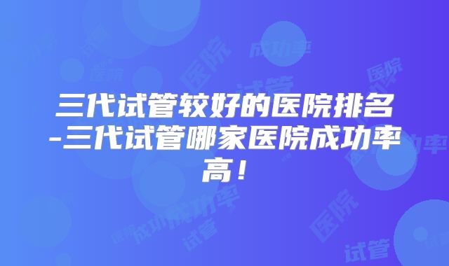 三代试管较好的医院排名-三代试管哪家医院成功率高！