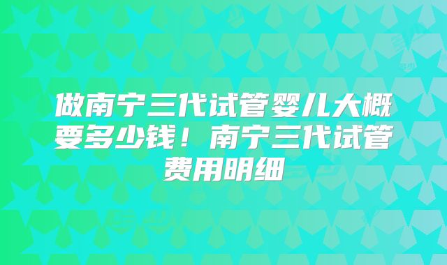 做南宁三代试管婴儿大概要多少钱!南宁三代试管费用明细