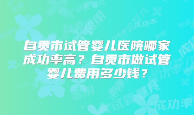 自贡市试管婴儿医院哪家成功率高?自贡市做试管婴儿费用多少钱?