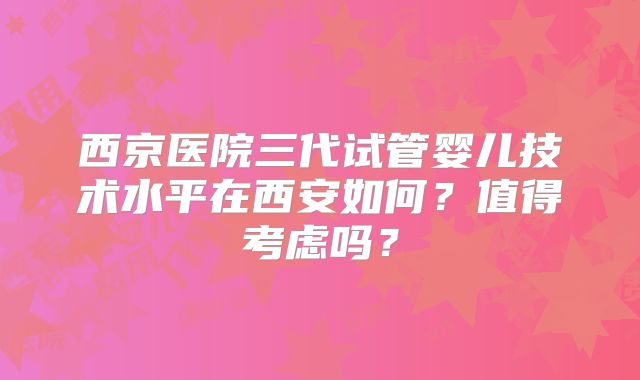 西京医院三代试管婴儿技术水平在西安如何？值得考虑吗？