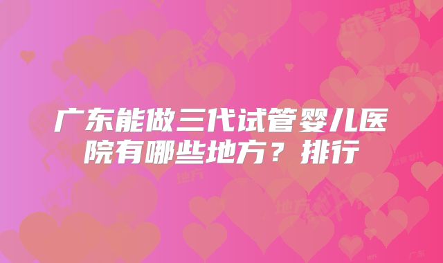广东能做三代试管婴儿医院有哪些地方？排行