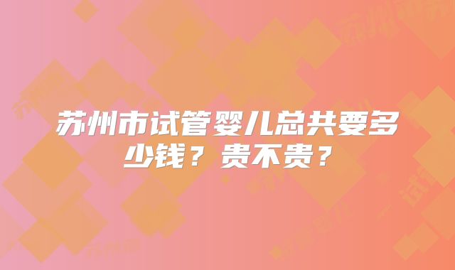 苏州市试管婴儿总共要多少钱?贵不贵?