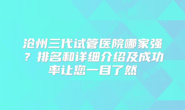 沧州三代试管医院哪家强？排名和详细介绍及成功率让您一目了然