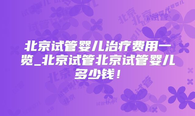 北京试管婴儿治疗费用一览_北京试管北京试管婴儿多少钱!