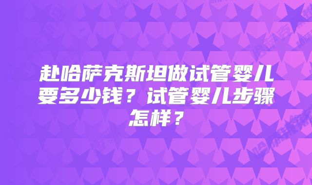赴哈萨克斯坦做试管婴儿要多少钱?试管婴儿步骤怎样?