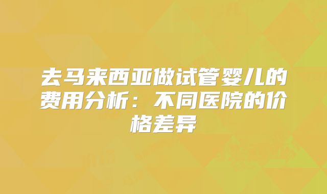 去马来西亚做试管婴儿的费用分析:不同医院的价格差异