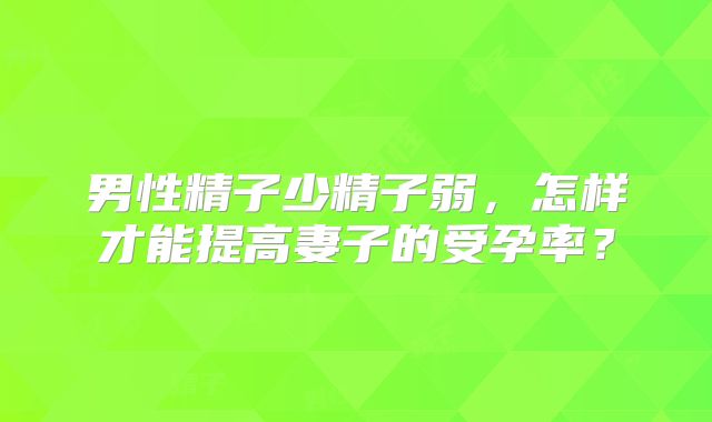 男性精子少精子弱,怎样才能提高妻子的受孕率?