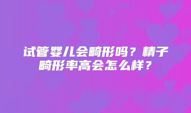 试管婴儿会畸形吗?精子畸形率高会怎么样?
