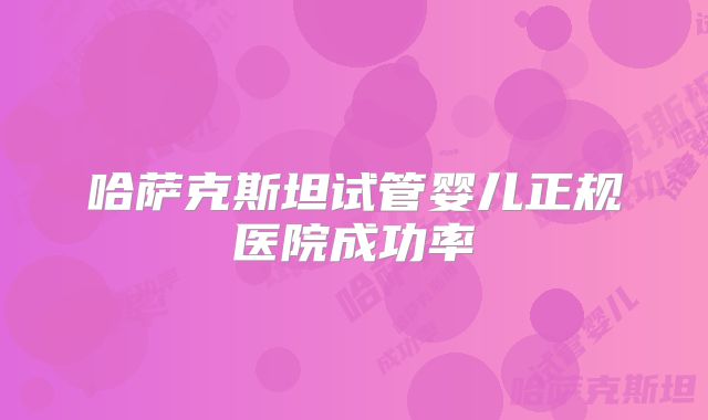 哈萨克斯坦试管婴儿正规医院成功率