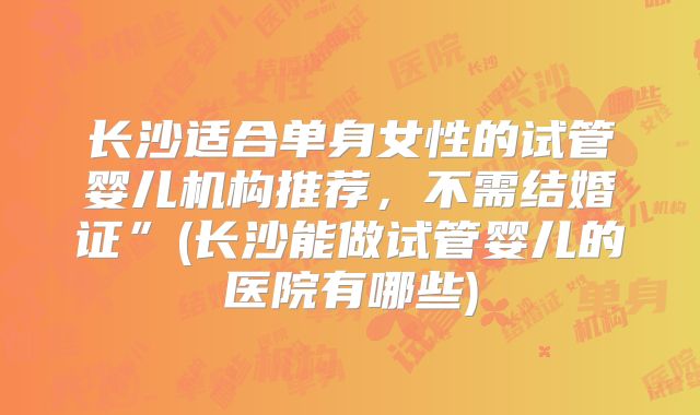 长沙适合单身女性的试管婴儿机构推荐，不需结婚证”(长沙能做试管婴儿的医院有哪些)
