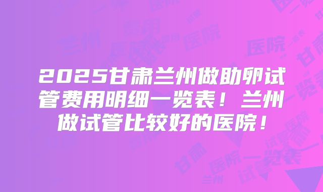 2025甘肃兰州做助卵试管费用明细一览表!兰州做试管比较好的医院!