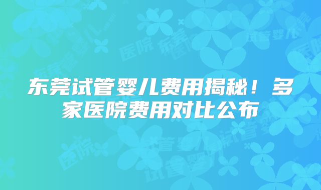 东莞试管婴儿费用揭秘！多家医院费用对比公布