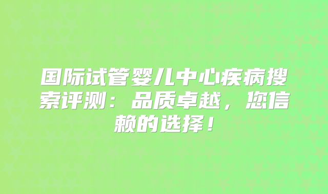 国际试管婴儿中心疾病搜索评测:品质卓越,您信赖的选择!