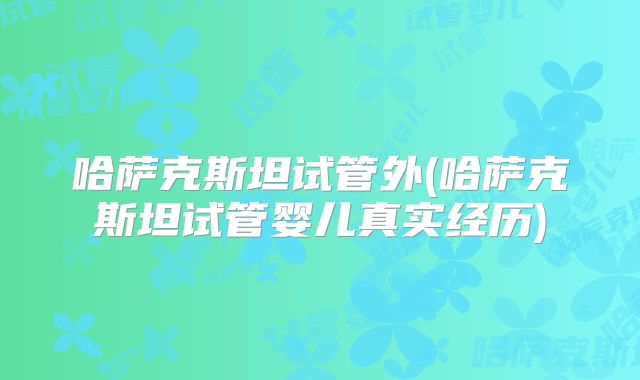 哈萨克斯坦试管外(哈萨克斯坦试管婴儿真实经历)