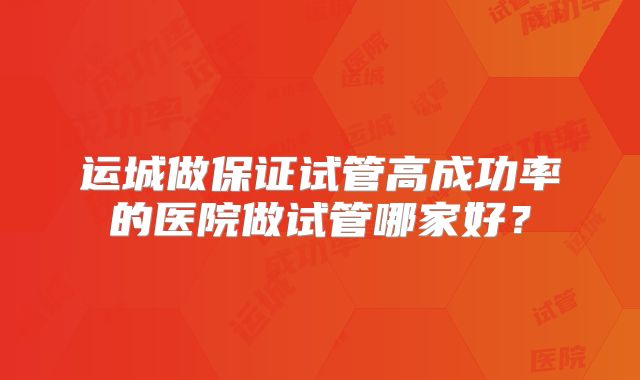 运城做保证试管高成功率的医院做试管哪家好?