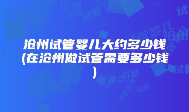 沧州试管婴儿大约多少钱(在沧州做试管需要多少钱)