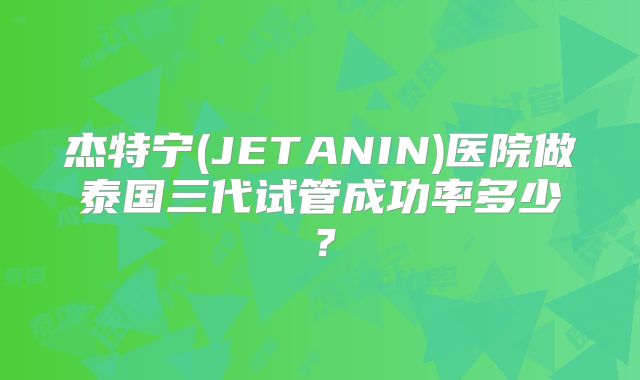 杰特宁(JETANIN)医院做泰国三代试管成功率多少？