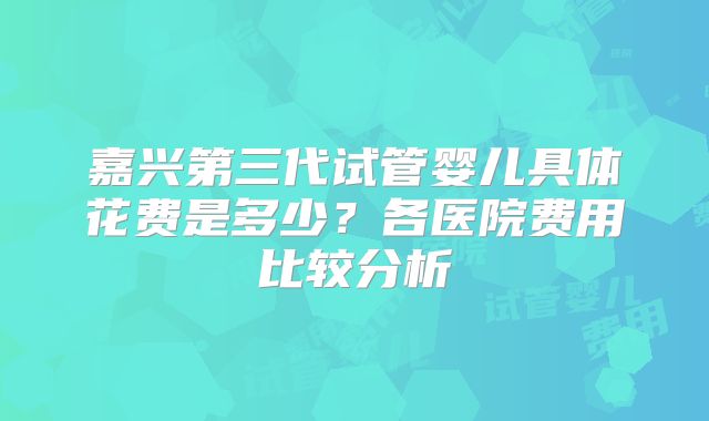 嘉兴第三代试管婴儿具体花费是多少？各医院费用比较分析