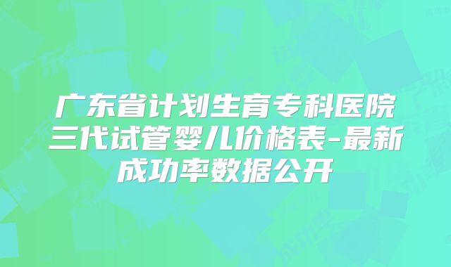 广东省计划生育专科医院三代试管婴儿价格表-最新成功率数据公开