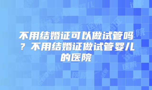 不用结婚证可以做试管吗？不用结婚证做试管婴儿的医院