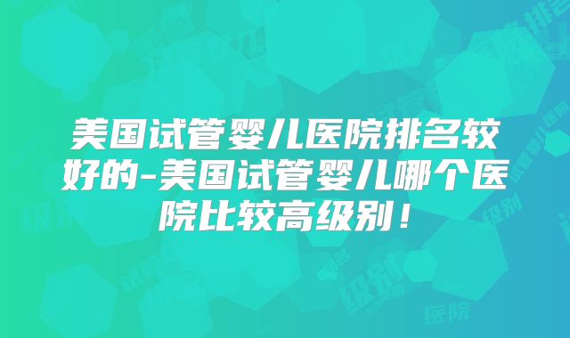美国试管婴儿医院排名较好的-美国试管婴儿哪个医院比较高级别!