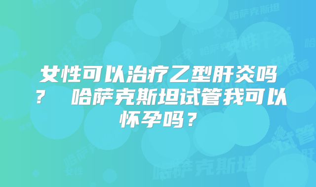 女性可以治疗乙型肝炎吗? 哈萨克斯坦试管我可以怀孕吗?
