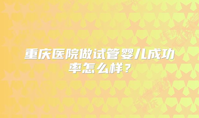 重庆医院做试管婴儿成功率怎么样?