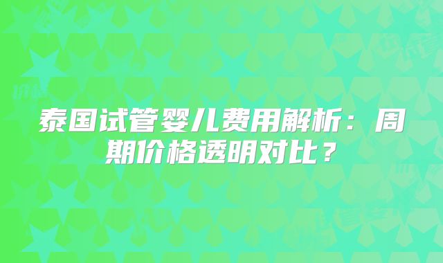 泰国试管婴儿费用解析：周期价格透明对比？